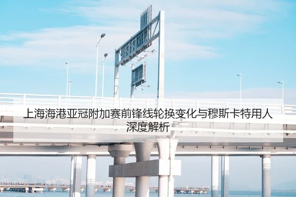 上海海港亚冠附加赛前锋线轮换变化与穆斯卡特用人深度解析